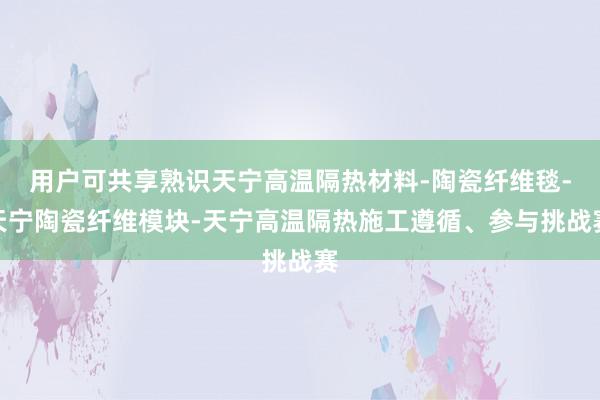 用户可共享熟识天宁高温隔热材料-陶瓷纤维毯-天宁陶瓷纤维模块-天宁高温隔热施工遵循、参与挑战赛