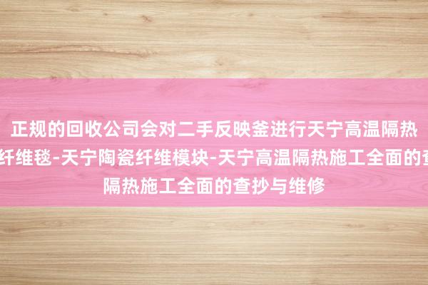 正规的回收公司会对二手反映釜进行天宁高温隔热材料-陶瓷纤维毯-天宁陶瓷纤维模块-天宁高温隔热施工全面的查抄与维修