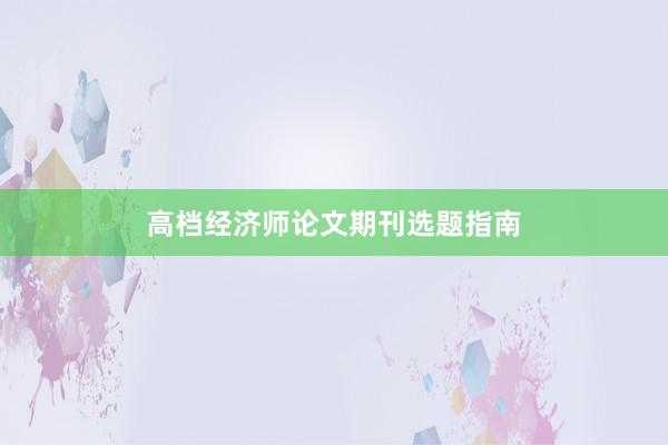 高档经济师论文期刊选题指南